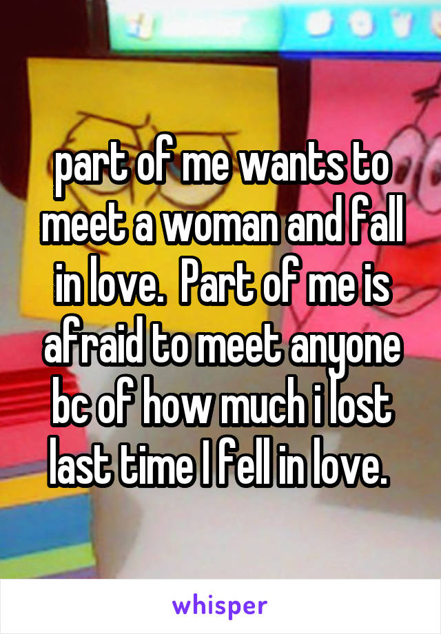 part of me wants to meet a woman and fall in love.  Part of me is afraid to meet anyone bc of how much i lost last time I fell in love. 