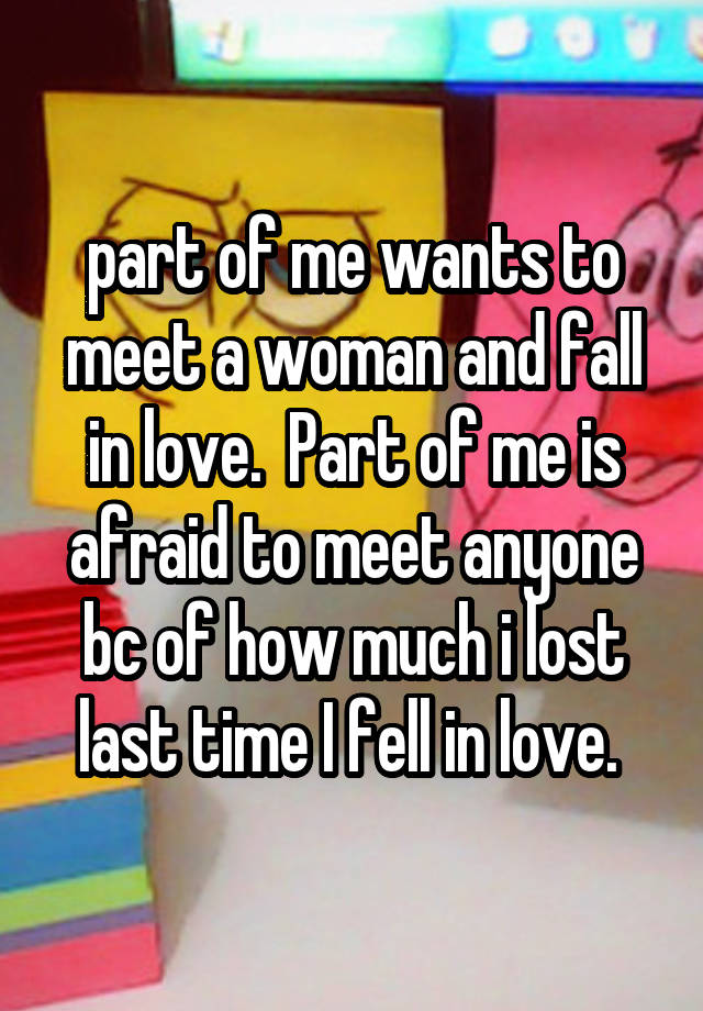 part of me wants to meet a woman and fall in love.  Part of me is afraid to meet anyone bc of how much i lost last time I fell in love. 