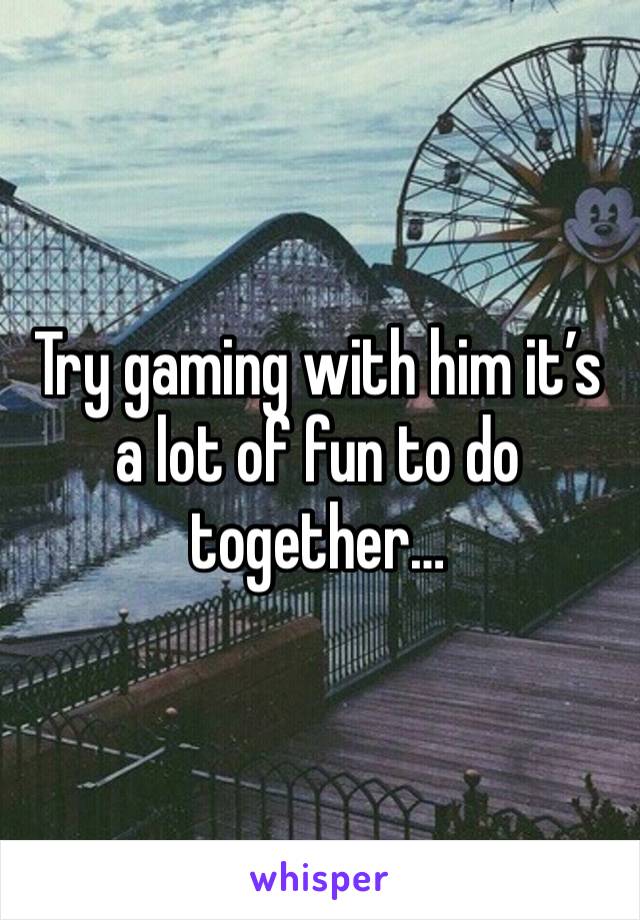 Try gaming with him it’s a lot of fun to do together…