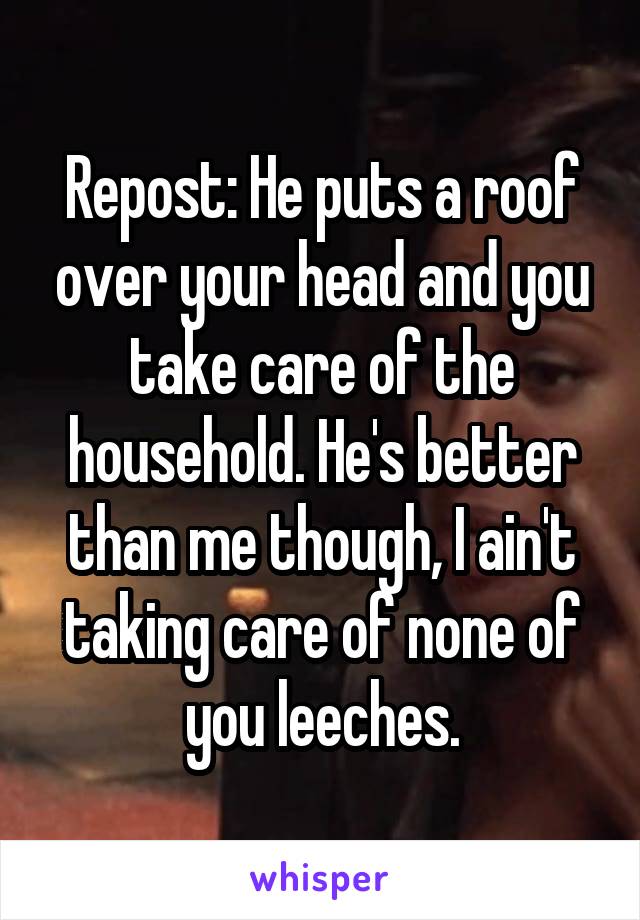 Repost: He puts a roof over your head and you take care of the household. He's better than me though, I ain't taking care of none of you leeches.