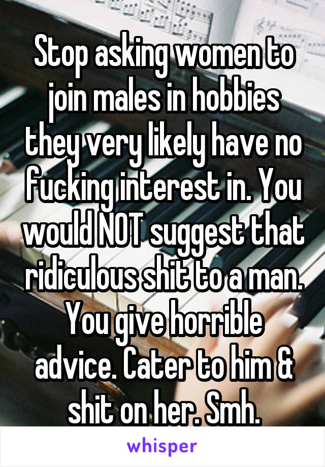 Stop asking women to join males in hobbies they very likely have no fucking interest in. You would NOT suggest that ridiculous shit to a man. You give horrible advice. Cater to him & shit on her. Smh.