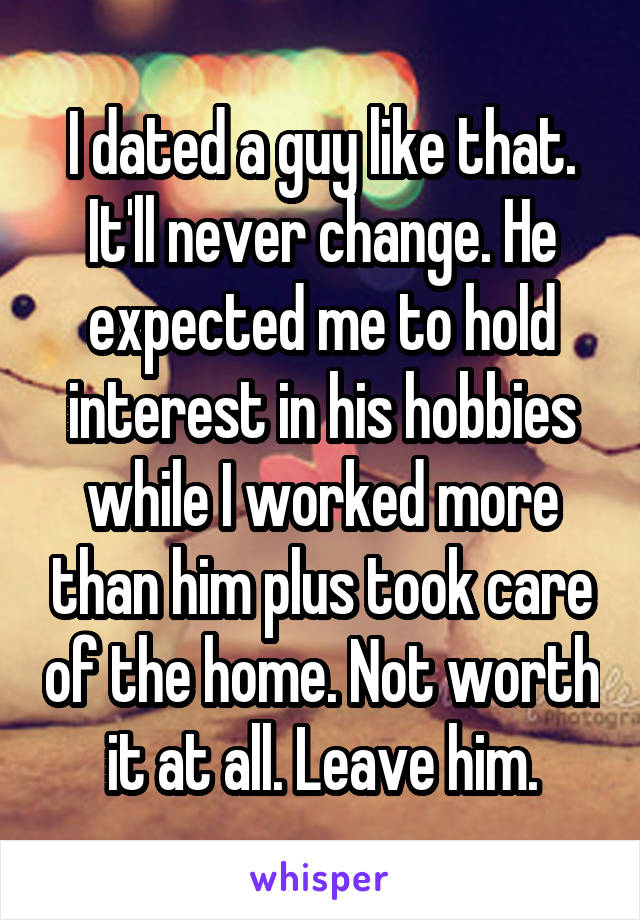 I dated a guy like that. It'll never change. He expected me to hold interest in his hobbies while I worked more than him plus took care of the home. Not worth it at all. Leave him.