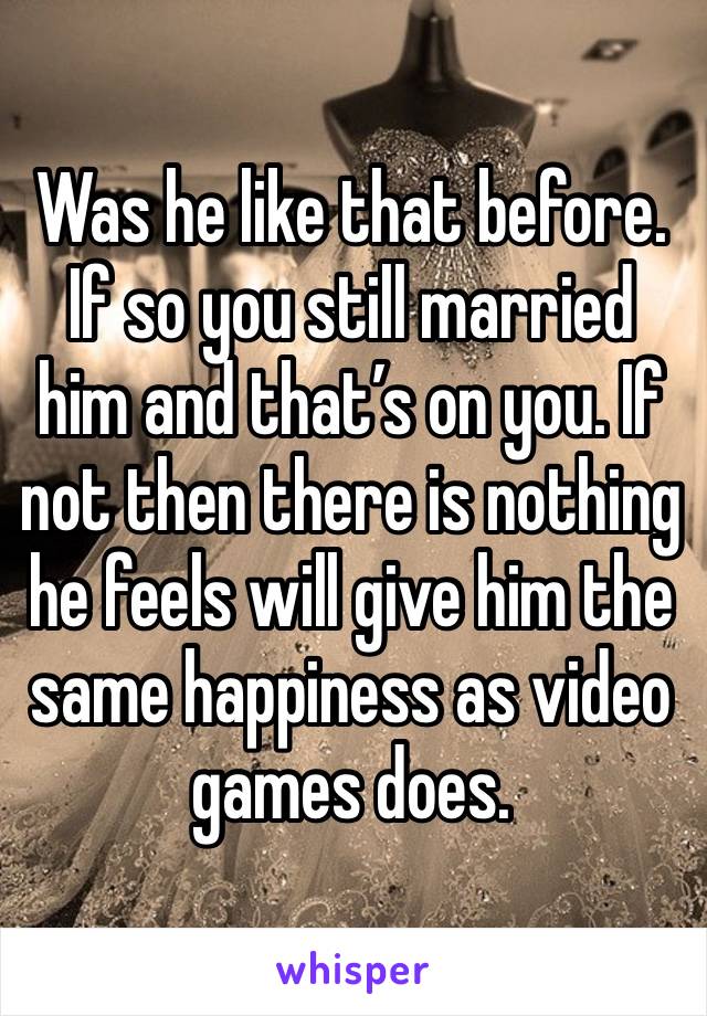 Was he like that before. If so you still married him and that’s on you. If not then there is nothing he feels will give him the same happiness as video games does. 