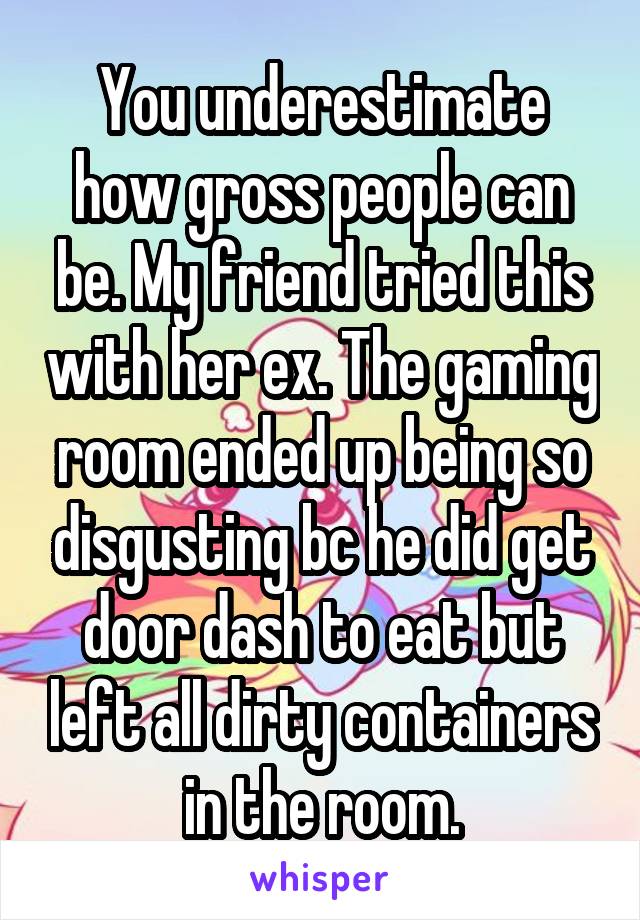 You underestimate how gross people can be. My friend tried this with her ex. The gaming room ended up being so disgusting bc he did get door dash to eat but left all dirty containers in the room.