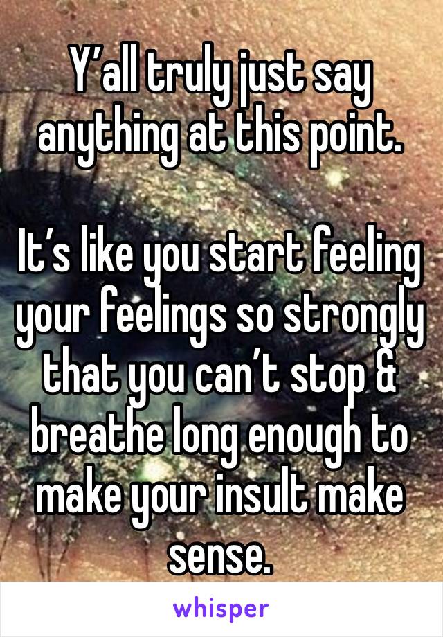 Y’all truly just say anything at this point.

It’s like you start feeling your feelings so strongly that you can’t stop & breathe long enough to make your insult make sense.