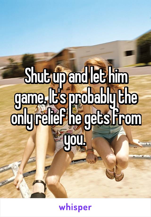 Shut up and let him game. It's probably the only relief he gets from you. 