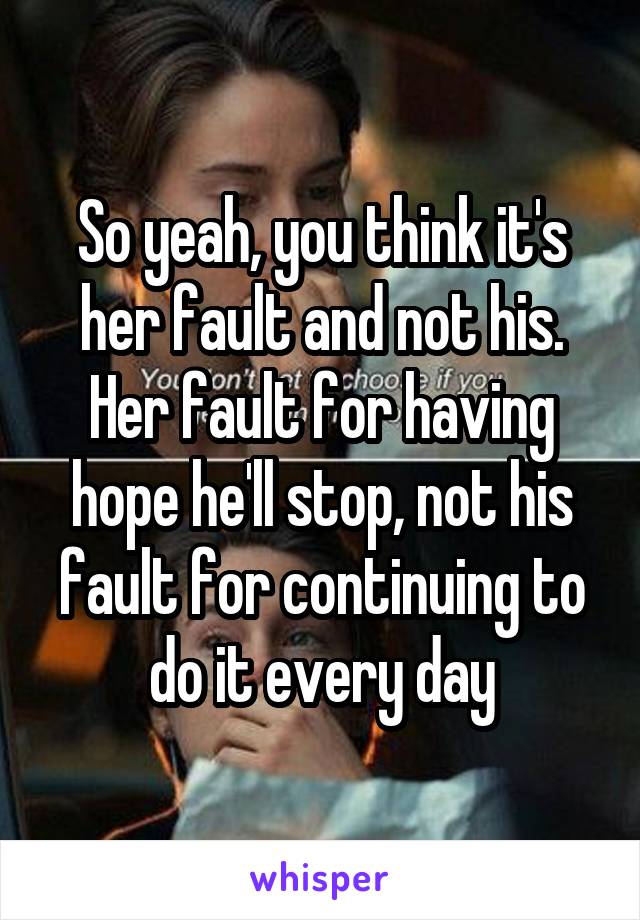 So yeah, you think it's her fault and not his. Her fault for having hope he'll stop, not his fault for continuing to do it every day