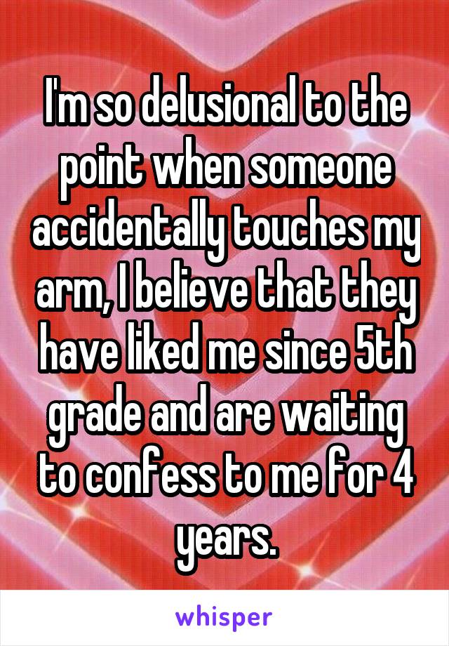 I'm so delusional to the point when someone accidentally touches my arm, I believe that they have liked me since 5th grade and are waiting to confess to me for 4 years.