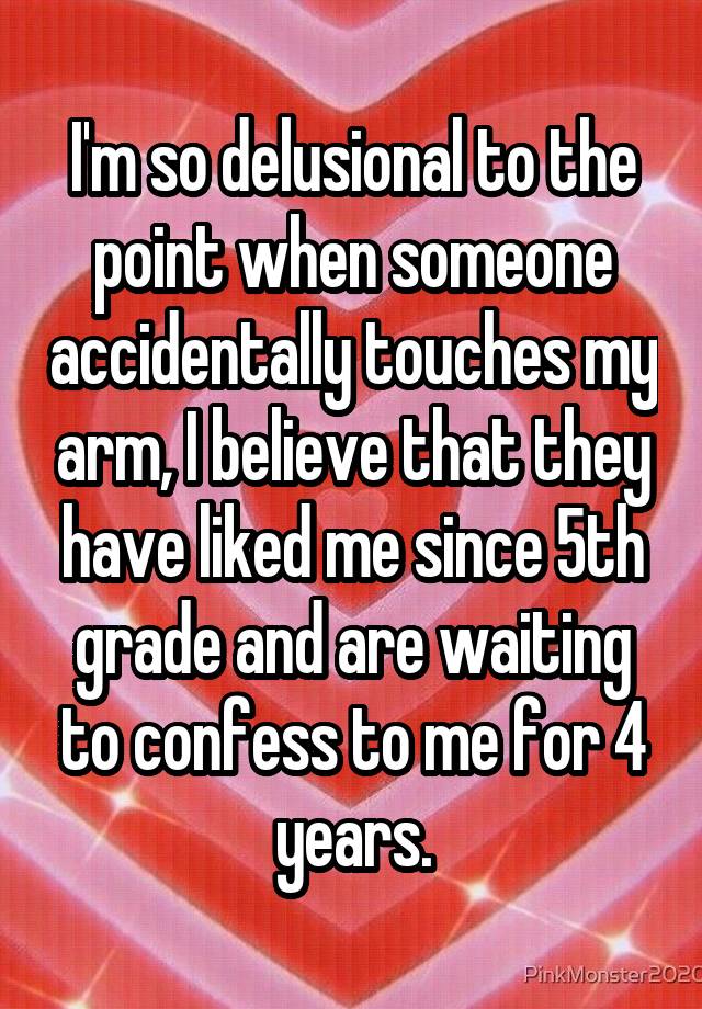 I'm so delusional to the point when someone accidentally touches my arm, I believe that they have liked me since 5th grade and are waiting to confess to me for 4 years.