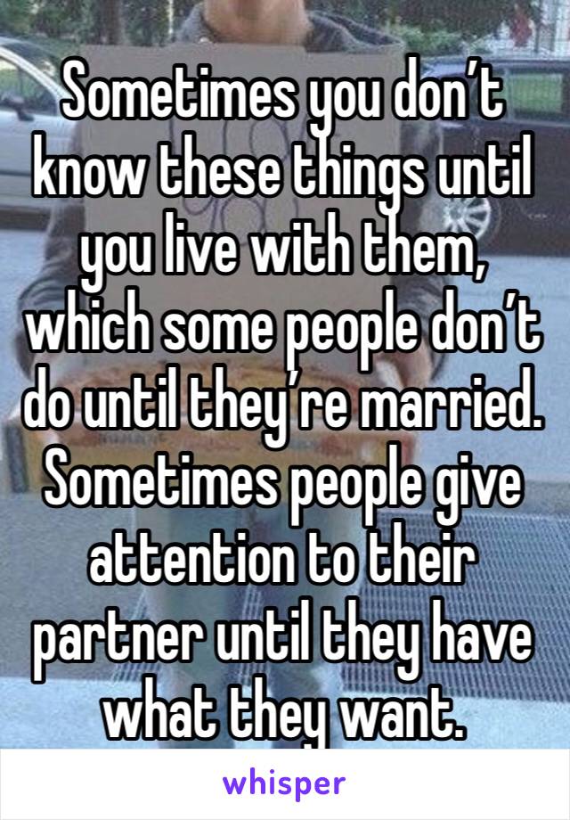 Sometimes you don’t know these things until you live with them, which some people don’t do until they’re married. 
Sometimes people give attention to their partner until they have what they want.