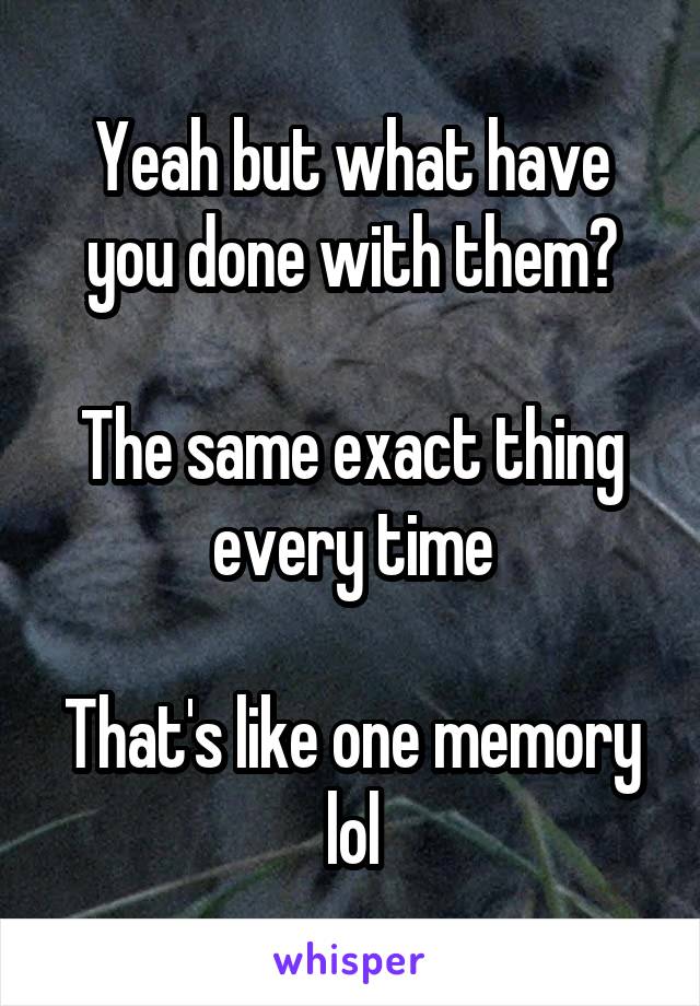 Yeah but what have you done with them?

The same exact thing every time

That's like one memory lol