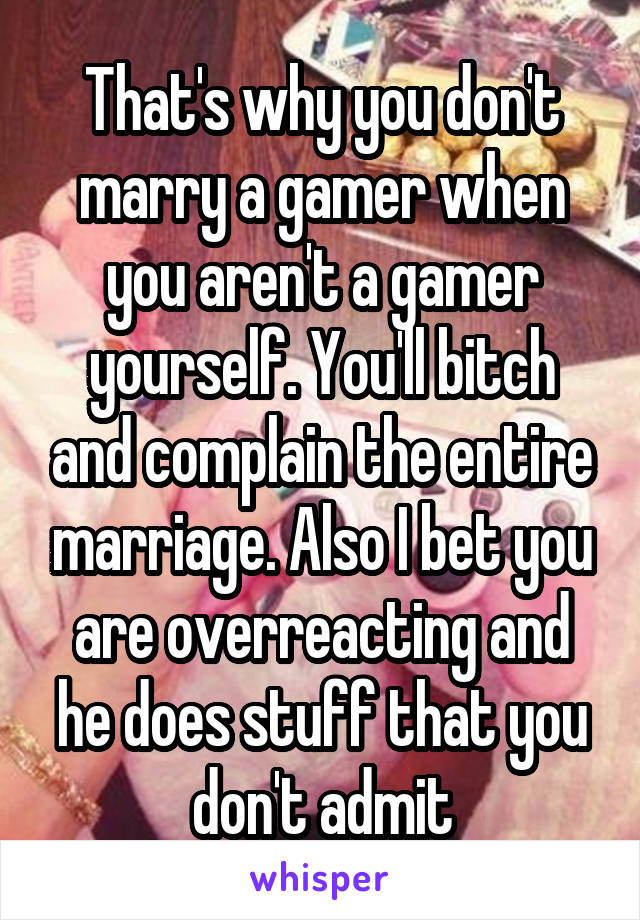 That's why you don't marry a gamer when you aren't a gamer yourself. You'll bitch and complain the entire marriage. Also I bet you are overreacting and he does stuff that you don't admit