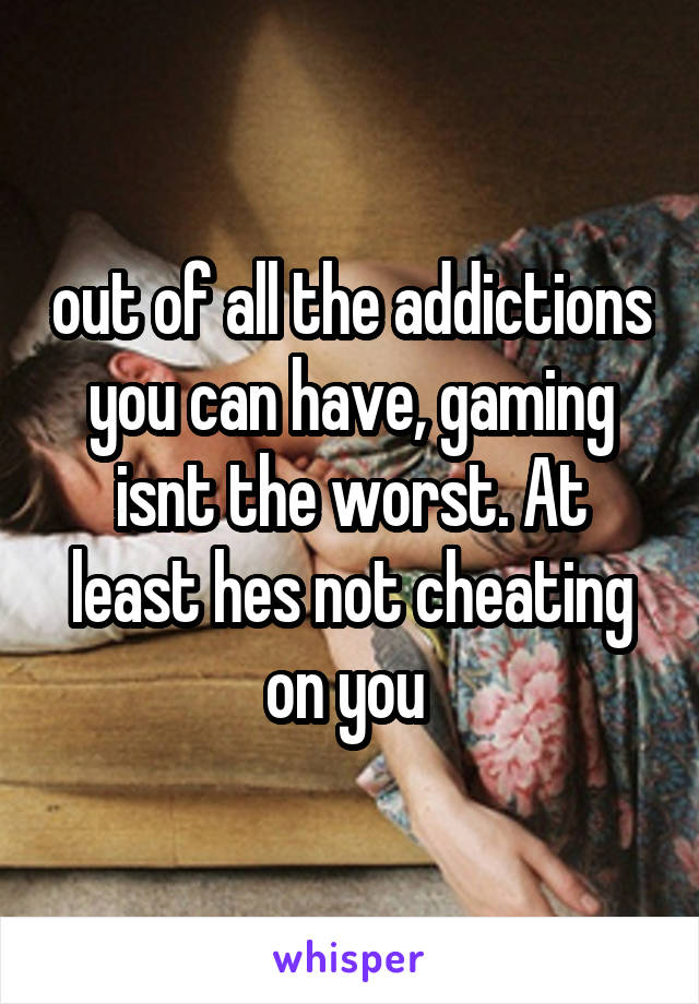 out of all the addictions you can have, gaming isnt the worst. At least hes not cheating on you 