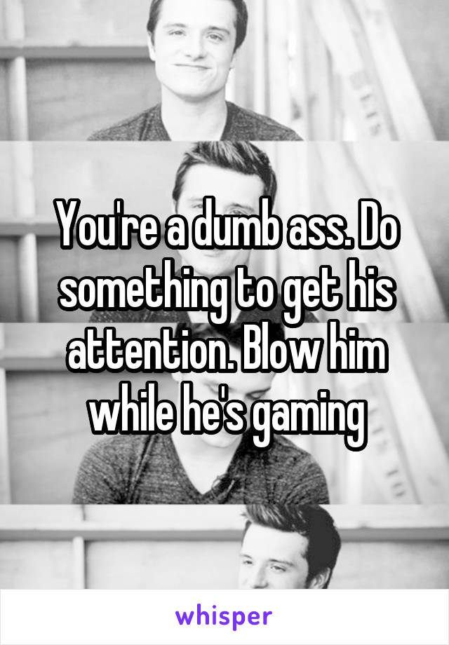 You're a dumb ass. Do something to get his attention. Blow him while he's gaming