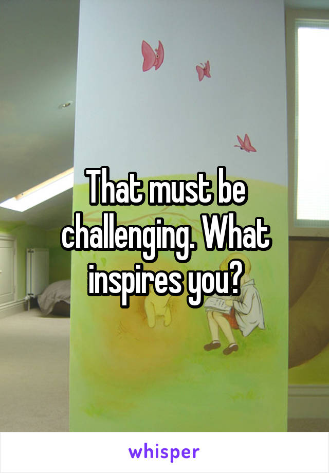 That must be challenging. What inspires you?