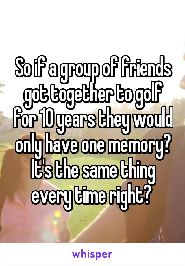 So if a group of friends got together to golf for 10 years they would only have one memory? It's the same thing every time right? 