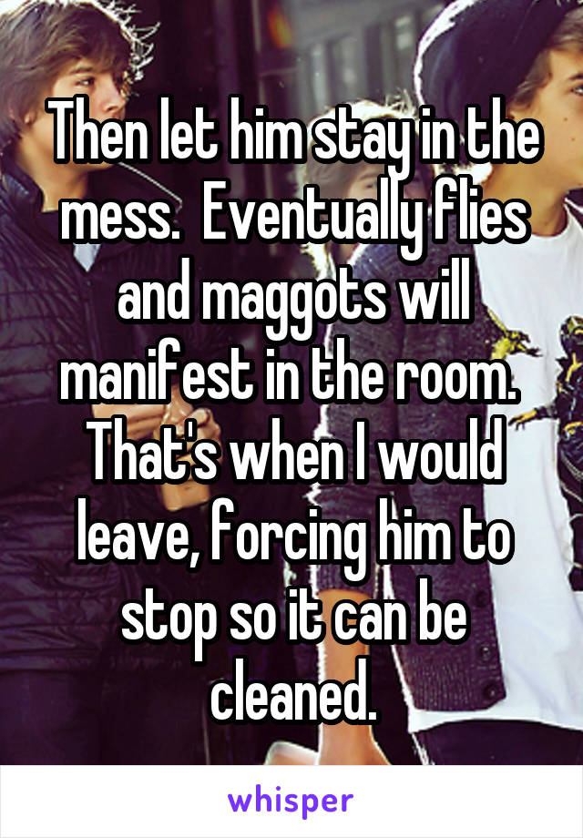 Then let him stay in the mess.  Eventually flies and maggots will manifest in the room.  That's when I would leave, forcing him to stop so it can be cleaned.