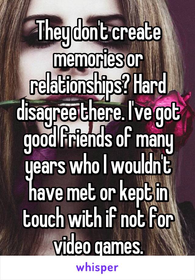 They don't create memories or relationships? Hard disagree there. I've got good friends of many years who I wouldn't have met or kept in touch with if not for video games.