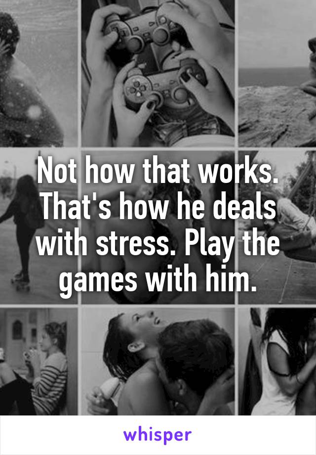 Not how that works. That's how he deals with stress. Play the games with him.