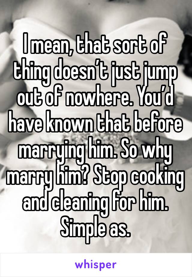 I mean, that sort of thing doesn’t just jump out of nowhere. You’d have known that before marrying him. So why marry him? Stop cooking and cleaning for him. Simple as. 