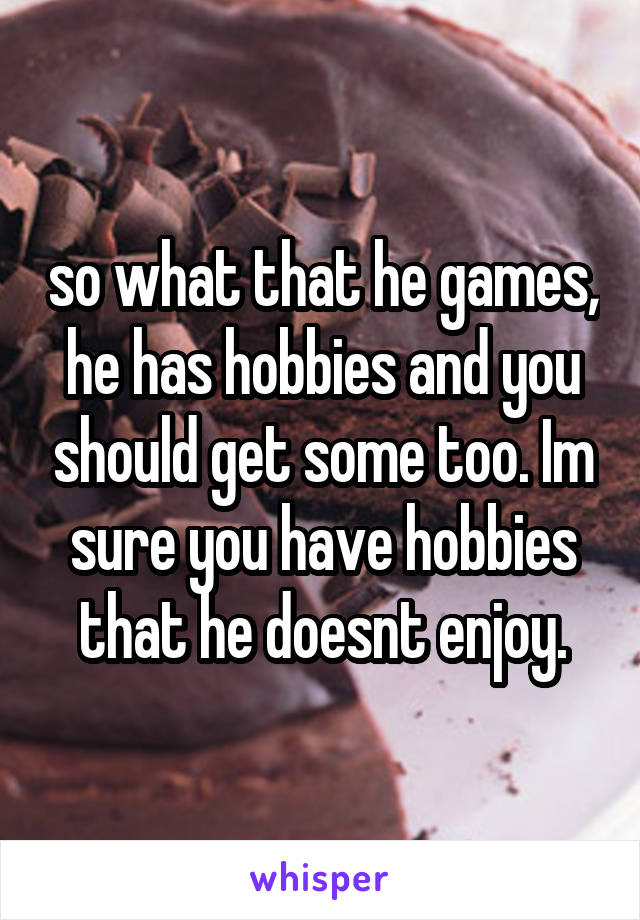 so what that he games, he has hobbies and you should get some too. Im sure you have hobbies that he doesnt enjoy.