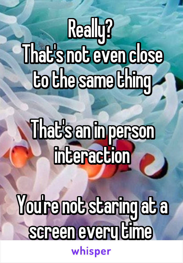 Really? 
That's not even close to the same thing

That's an in person interaction

You're not staring at a screen every time 