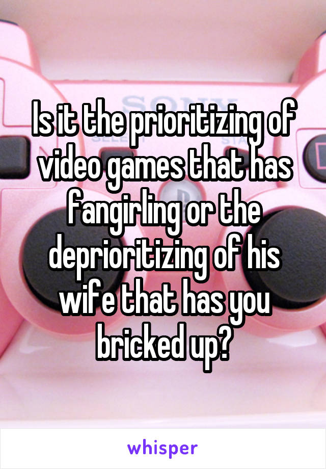 Is it the prioritizing of video games that has fangirling or the deprioritizing of his wife that has you bricked up?