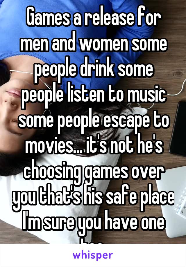 Games a release for men and women some people drink some people listen to music some people escape to movies... it's not he's choosing games over you that's his safe place I'm sure you have one too 