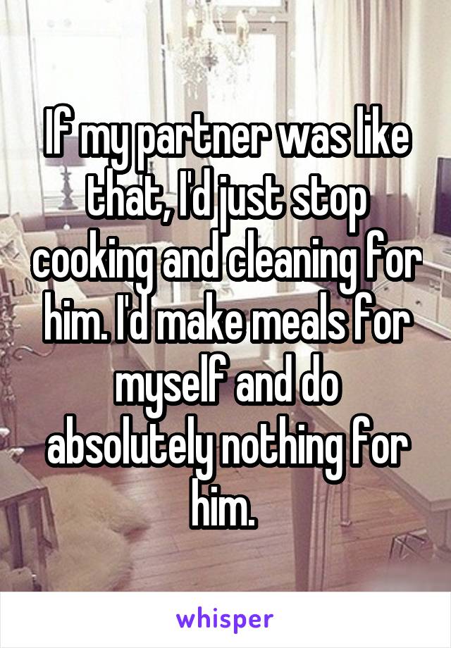 If my partner was like that, I'd just stop cooking and cleaning for him. I'd make meals for myself and do absolutely nothing for him. 