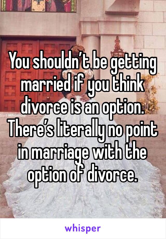 You shouldn’t be getting married if you think divorce is an option. There’s literally no point in marriage with the option of divorce. 