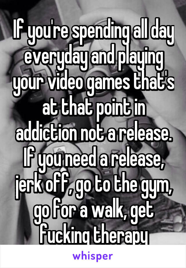 If you're spending all day everyday and playing your video games that's at that point in addiction not a release. If you need a release, jerk off, go to the gym, go for a walk, get fucking therapy