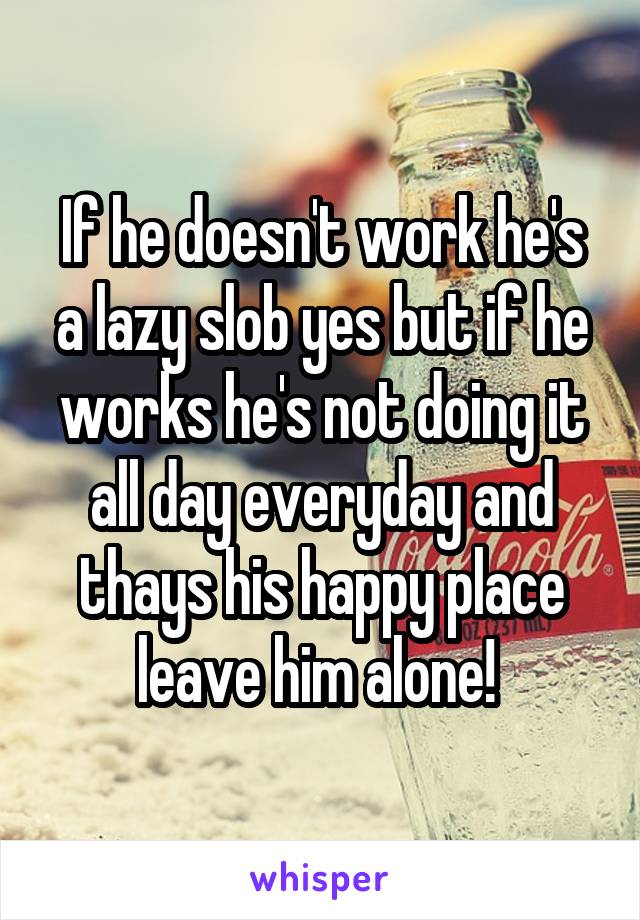 If he doesn't work he's a lazy slob yes but if he works he's not doing it all day everyday and thays his happy place leave him alone! 