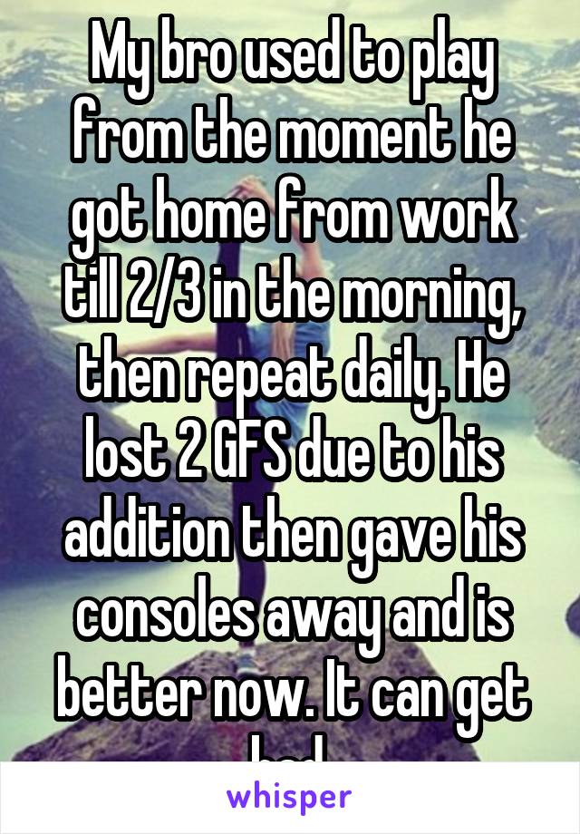 My bro used to play from the moment he got home from work till 2/3 in the morning, then repeat daily. He lost 2 GFS due to his addition then gave his consoles away and is better now. It can get bad 