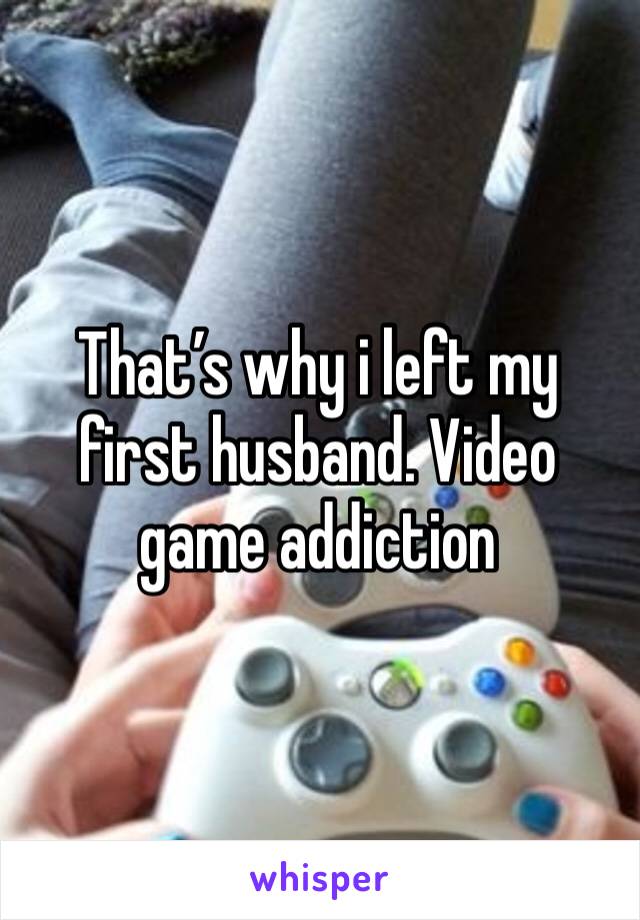 That’s why i left my first husband. Video game addiction