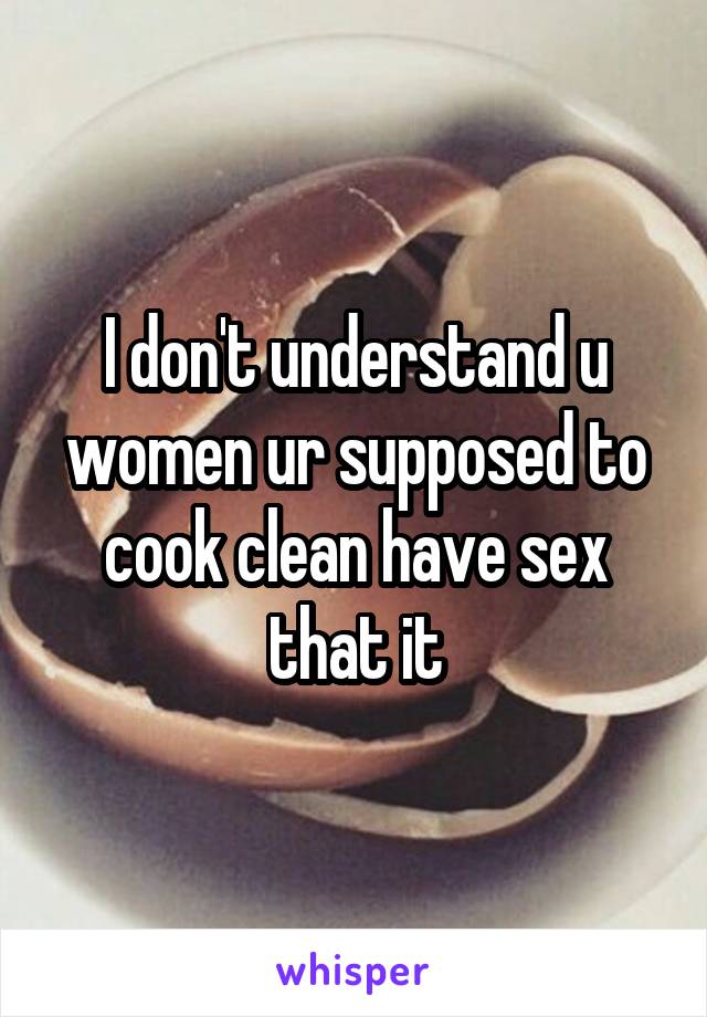 I don't understand u women ur supposed to cook clean have sex that it