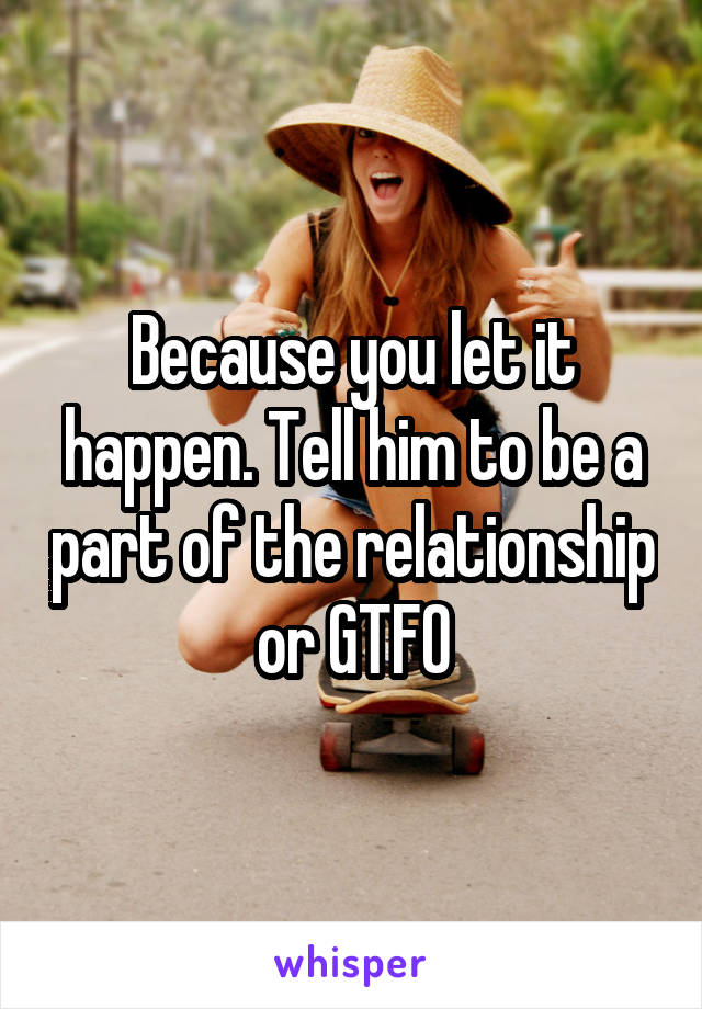 Because you let it happen. Tell him to be a part of the relationship or GTFO