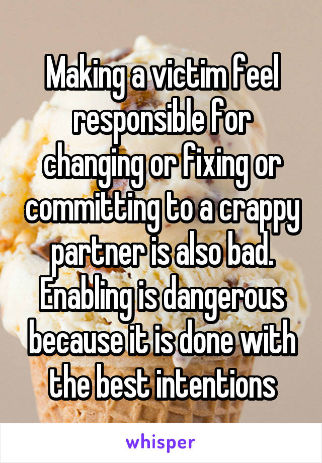 Making a victim feel responsible for changing or fixing or committing to a crappy partner is also bad. Enabling is dangerous because it is done with the best intentions