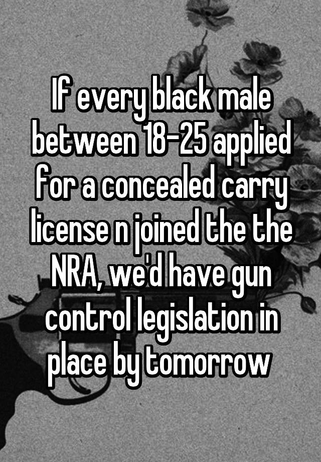 If every black male between 18-25 applied for a concealed carry license n joined the the NRA, we'd have gun control legislation in place by tomorrow 