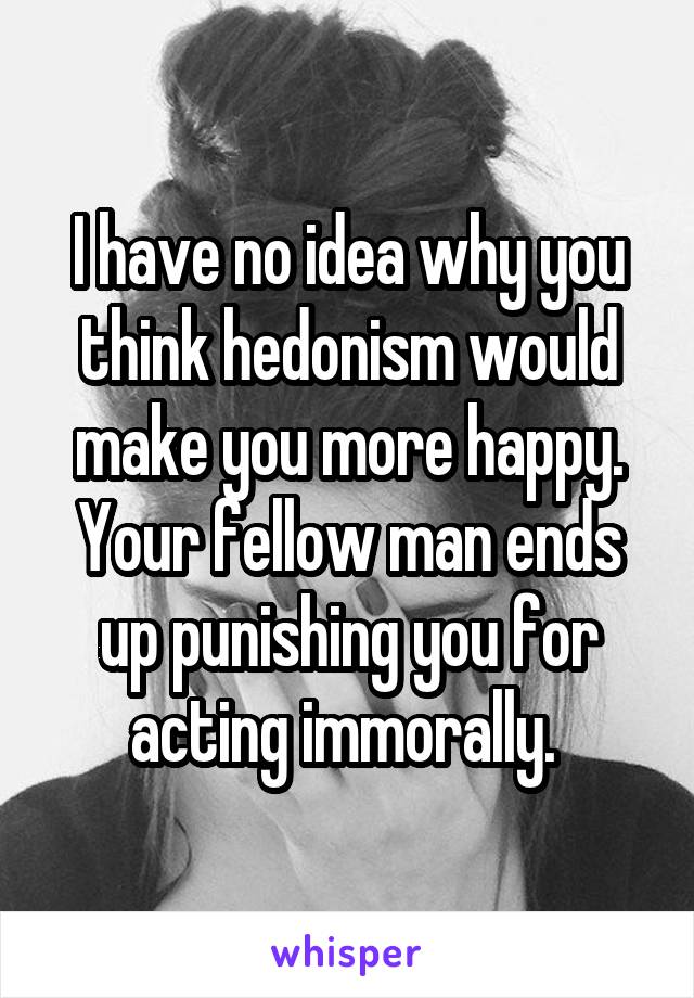 I have no idea why you think hedonism would make you more happy. Your fellow man ends up punishing you for acting immorally. 