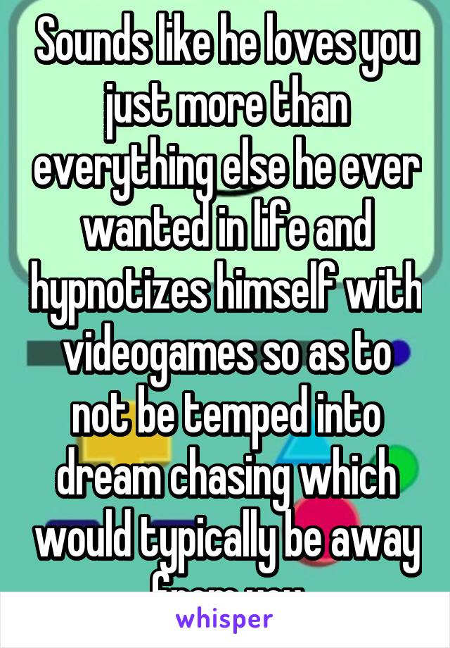 Sounds like he loves you just more than everything else he ever wanted in life and hypnotizes himself with videogames so as to not be temped into dream chasing which would typically be away from you