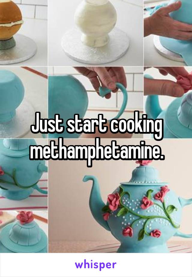 Just start cooking methamphetamine.