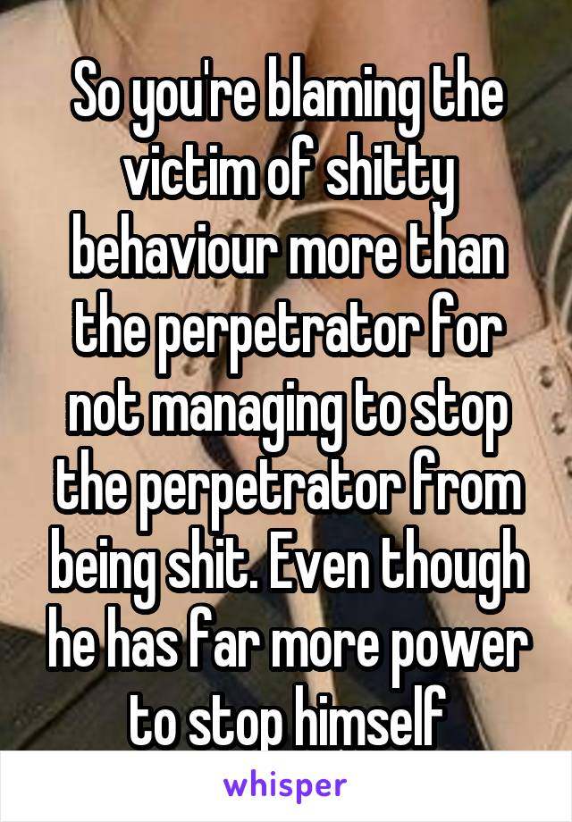 So you're blaming the victim of shitty behaviour more than the perpetrator for not managing to stop the perpetrator from being shit. Even though he has far more power to stop himself