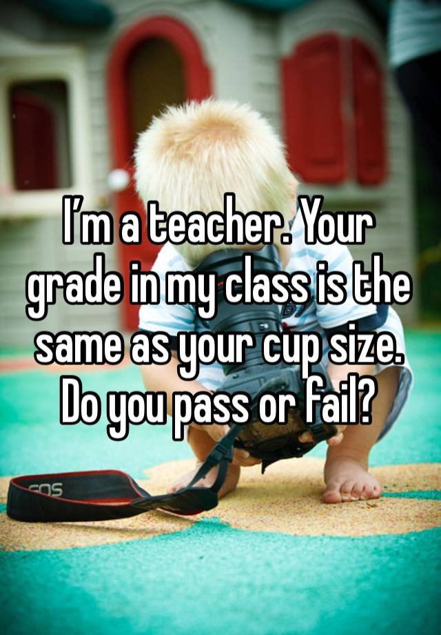 I’m a teacher. Your grade in my class is the same as your cup size. Do you pass or fail?