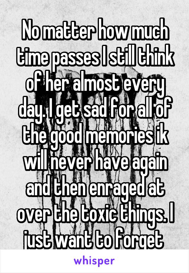 No matter how much time passes I still think of her almost every day. I get sad for all of the good memories ik will never have again and then enraged at over the toxic things. I just want to forget 