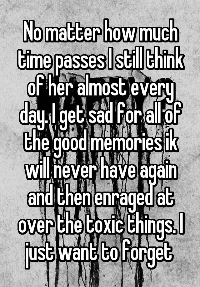 No matter how much time passes I still think of her almost every day. I get sad for all of the good memories ik will never have again and then enraged at over the toxic things. I just want to forget 