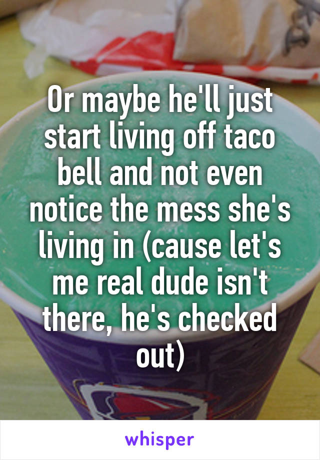 Or maybe he'll just start living off taco bell and not even notice the mess she's living in (cause let's me real dude isn't there, he's checked out)