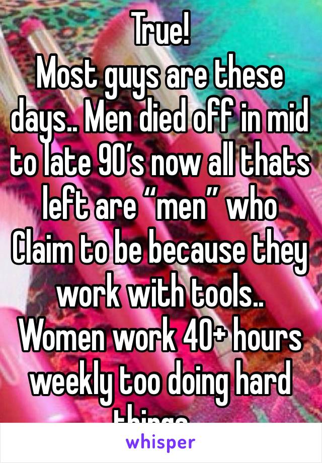 True! 
Most guys are these days.. Men died off in mid to late 90’s now all thats left are “men” who Claim to be because they work with tools.. Women work 40+ hours weekly too doing hard things ..