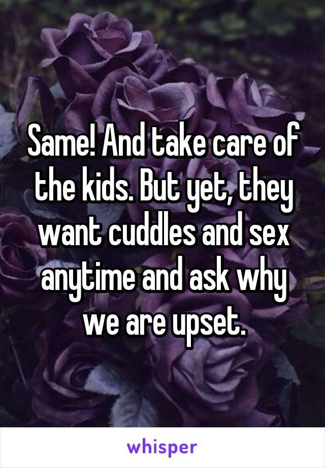 Same! And take care of the kids. But yet, they want cuddles and sex anytime and ask why we are upset.