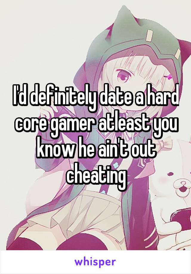 I'd definitely date a hard core gamer atleast you know he ain't out cheating