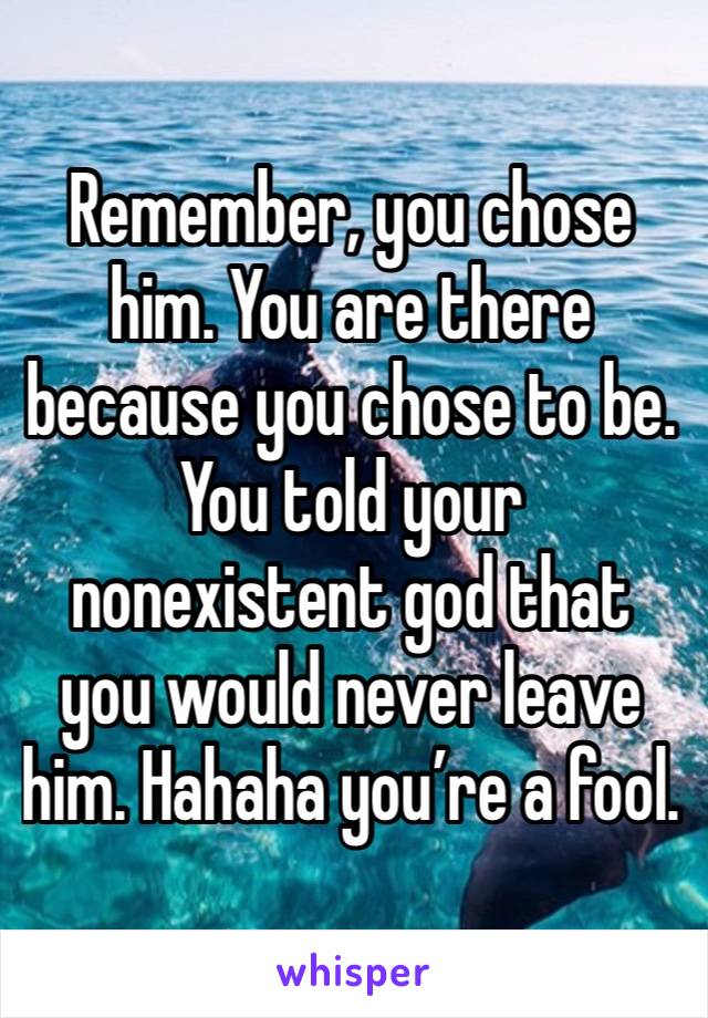 Remember, you chose him. You are there because you chose to be. You told your nonexistent god that you would never leave him. Hahaha you’re a fool.